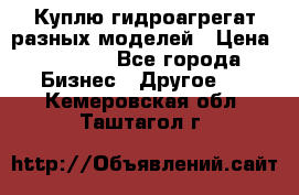 Куплю гидроагрегат разных моделей › Цена ­ 1 000 - Все города Бизнес » Другое   . Кемеровская обл.,Таштагол г.